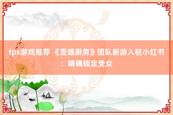 fps游戏推荐 《歪缠厨房》团队新游入驻小红书：精确锁定受众