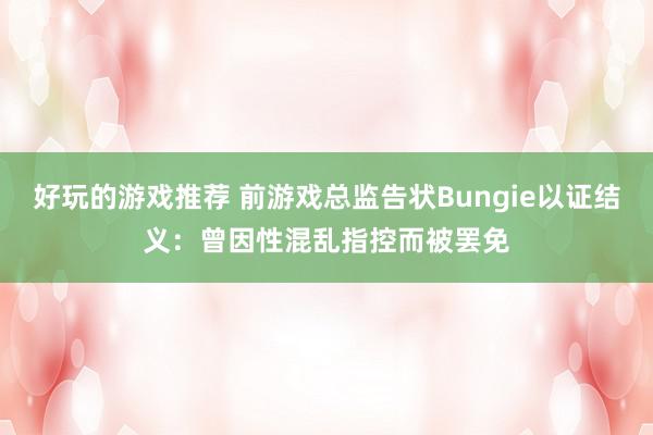 好玩的游戏推荐 前游戏总监告状Bungie以证结义：曾因性混乱指控而被罢免