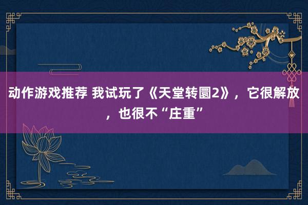 动作游戏推荐 我试玩了《天堂转圜2》，它很解放，也很不“庄重”