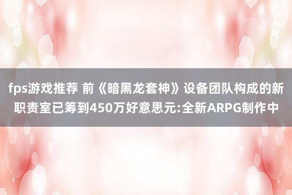 fps游戏推荐 前《暗黑龙套神》设备团队构成的新职责室已筹到450万好意思元:全新ARPG制作中