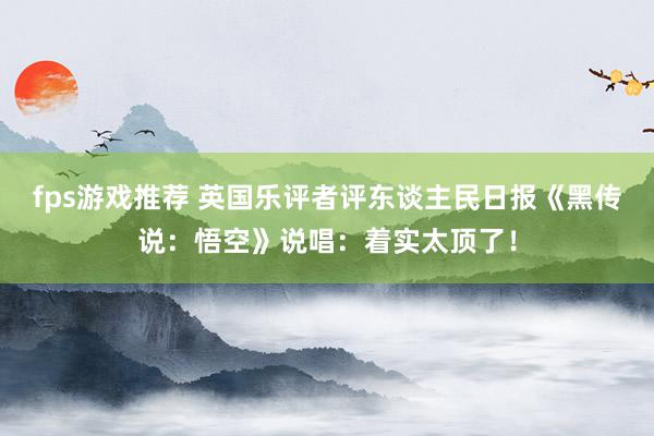 fps游戏推荐 英国乐评者评东谈主民日报《黑传说：悟空》说唱：着实太顶了！