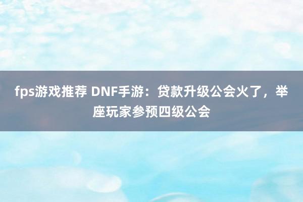 fps游戏推荐 DNF手游：贷款升级公会火了，举座玩家参预四级公会