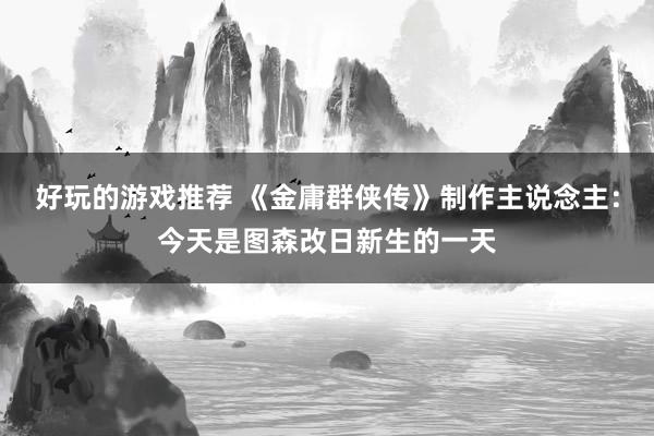 好玩的游戏推荐 《金庸群侠传》制作主说念主：今天是图森改日新生的一天