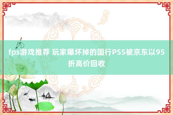 fps游戏推荐 玩家曝坏掉的国行PS5被京东以95折高价回收