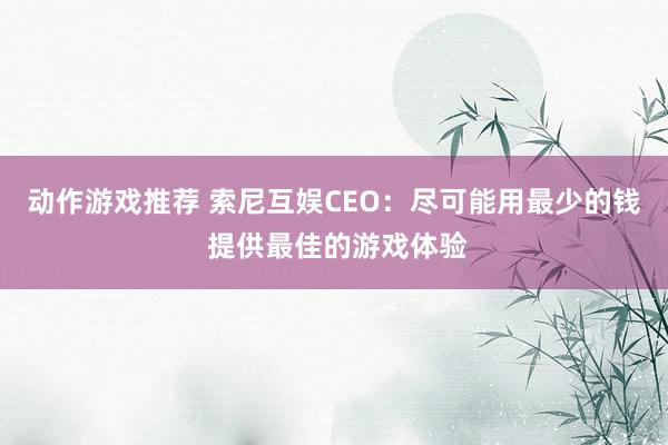 动作游戏推荐 索尼互娱CEO：尽可能用最少的钱 提供最佳的游戏体验