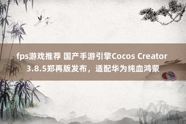 fps游戏推荐 国产手游引擎Cocos Creator 3.8.5郑再版发布，适配华为纯血鸿蒙