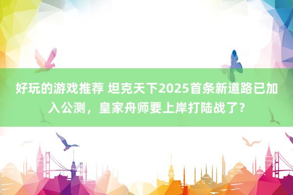 好玩的游戏推荐 坦克天下2025首条新道路已加入公测，皇家舟师要上岸打陆战了？