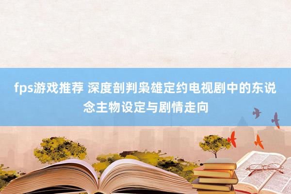 fps游戏推荐 深度剖判枭雄定约电视剧中的东说念主物设定与剧情走向