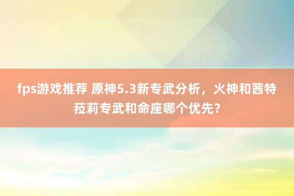 fps游戏推荐 原神5.3新专武分析，火神和茜特菈莉专武和命座哪个优先？