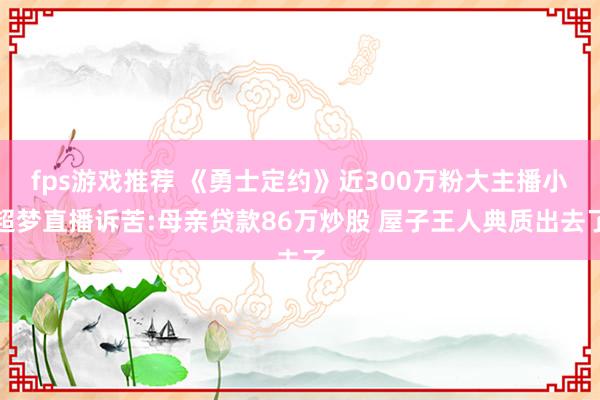 fps游戏推荐 《勇士定约》近300万粉大主播小超梦直播诉苦:母亲贷款86万炒股 屋子王人典质出去了