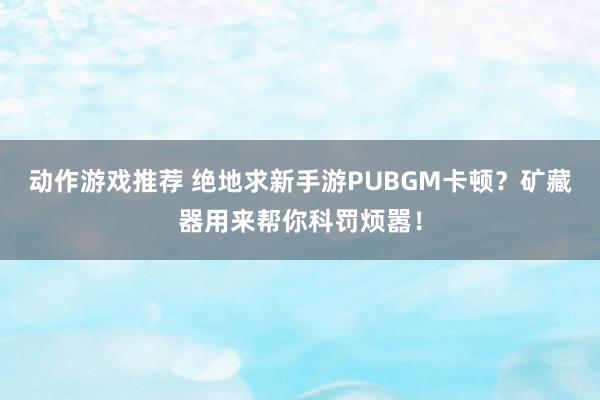 动作游戏推荐 绝地求新手游PUBGM卡顿？矿藏器用来帮你科罚烦嚣！