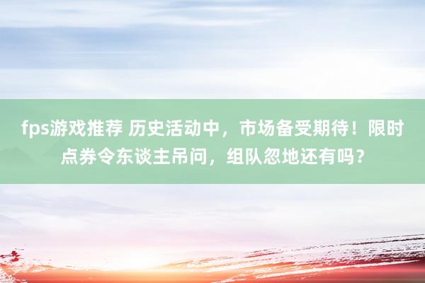 fps游戏推荐 历史活动中，市场备受期待！限时点券令东谈主吊问，组队忽地还有吗？