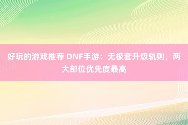 好玩的游戏推荐 DNF手游：无极套升级轨则，两大部位优先度最高