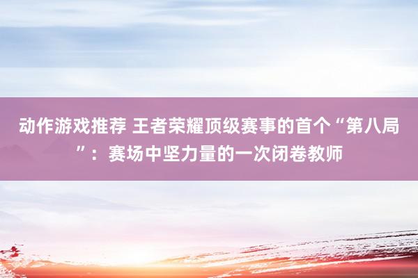 动作游戏推荐 王者荣耀顶级赛事的首个“第八局”：赛场中坚力量的一次闭卷教师