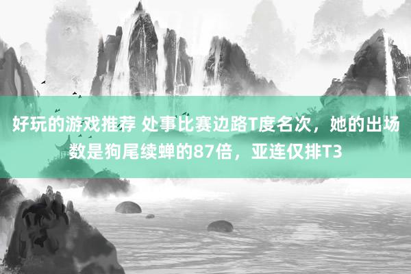 好玩的游戏推荐 处事比赛边路T度名次，她的出场数是狗尾续蝉的87倍，亚连仅排T3