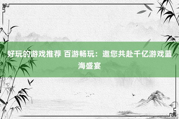 好玩的游戏推荐 百游畅玩：邀您共赴千亿游戏蓝海盛宴