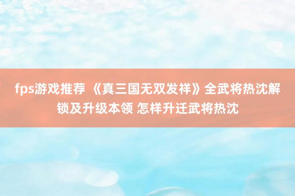 fps游戏推荐 《真三国无双发祥》全武将热沈解锁及升级本领 怎样升迁武将热沈