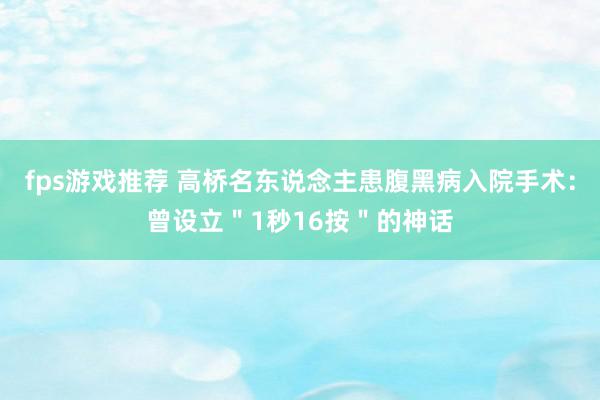 fps游戏推荐 高桥名东说念主患腹黑病入院手术：曾设立＂1秒16按＂的神话