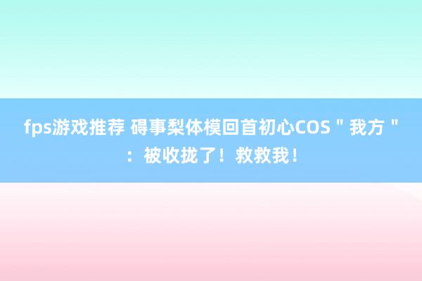 fps游戏推荐 碍事梨体模回首初心COS＂我方＂：被收拢了！救救我！