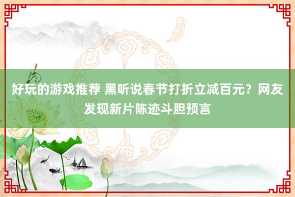 好玩的游戏推荐 黑听说春节打折立减百元？网友发现新片陈迹斗胆预言