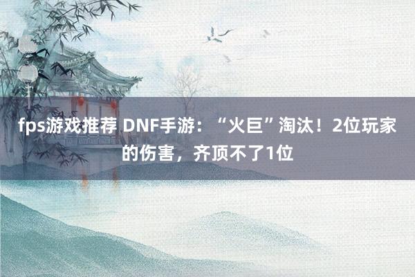 fps游戏推荐 DNF手游：“火巨”淘汰！2位玩家的伤害，齐顶不了1位