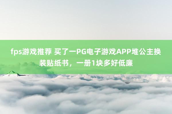 fps游戏推荐 买了一PG电子游戏APP堆公主换装贴纸书，一册1块多好低廉