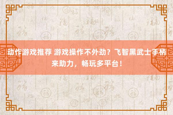 动作游戏推荐 游戏操作不外劲？飞智黑武士手柄来助力，畅玩多平台！