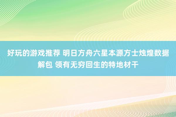 好玩的游戏推荐 明日方舟六星本源方士烛煌数据解包 领有无穷回生的特地材干