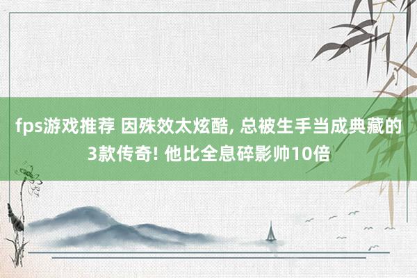 fps游戏推荐 因殊效太炫酷, 总被生手当成典藏的3款传奇! 他比全息碎影帅10倍