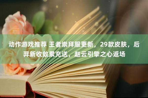 动作游戏推荐 王者崇拜服更新，29款皮肤，后羿新收敛累充送，赵云引擎之心返场