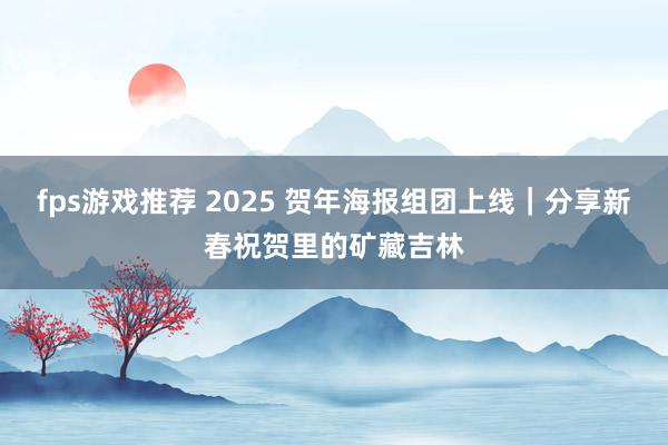 fps游戏推荐 2025 贺年海报组团上线｜分享新春祝贺里的矿藏吉林