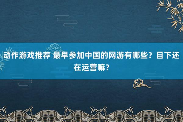 动作游戏推荐 最早参加中国的网游有哪些？目下还在运营嘛？