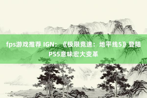 fps游戏推荐 IGN：《极限竞速：地平线5》登陆PS5意味宏大变革