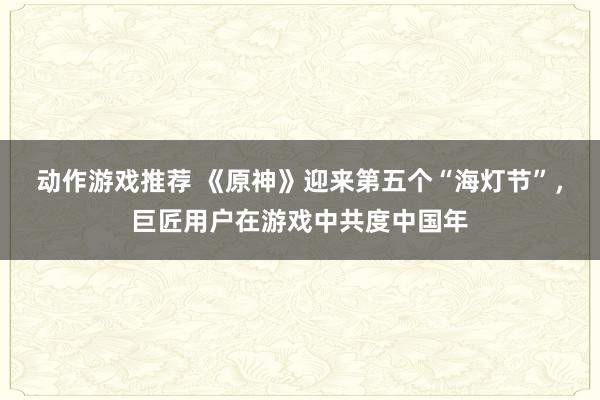 动作游戏推荐 《原神》迎来第五个“海灯节”，巨匠用户在游戏中共度中国年