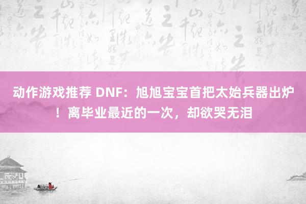 动作游戏推荐 DNF：旭旭宝宝首把太始兵器出炉！离毕业最近的一次，却欲哭无泪