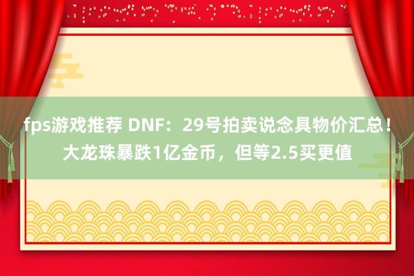 fps游戏推荐 DNF：29号拍卖说念具物价汇总！大龙珠暴跌1亿金币，但等2.5买更值