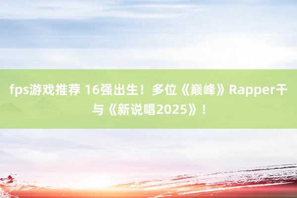 fps游戏推荐 16强出生！多位《巅峰》Rapper干与《新说唱2025》！