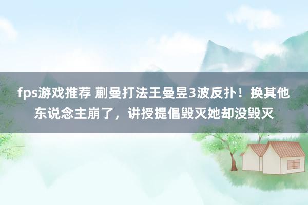 fps游戏推荐 蒯曼打法王曼昱3波反扑！换其他东说念主崩了，讲授提倡毁灭她却没毁灭