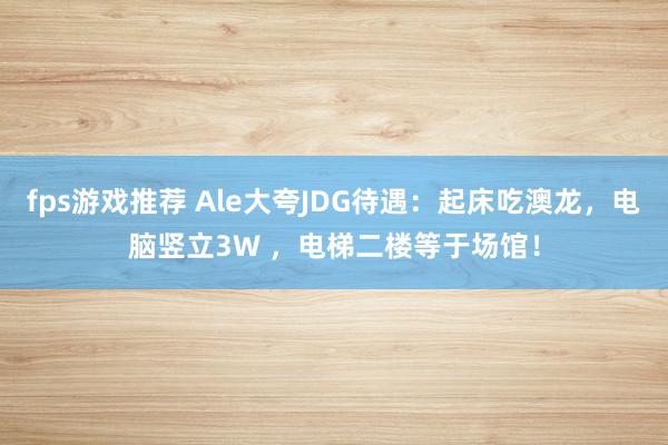 fps游戏推荐 Ale大夸JDG待遇：起床吃澳龙，电脑竖立3W ，电梯二楼等于场馆！