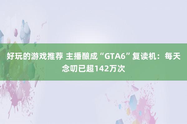 好玩的游戏推荐 主播酿成“GTA6”复读机：每天念叨已超142万次