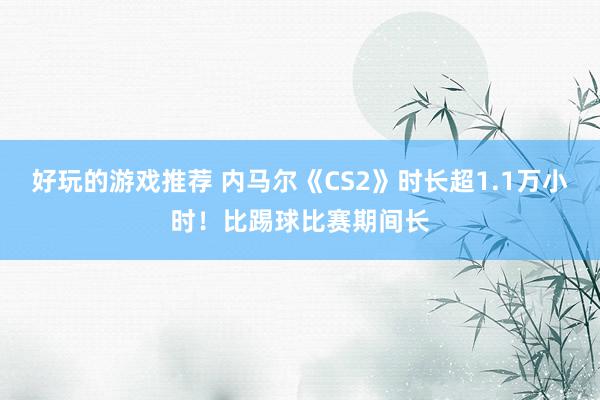 好玩的游戏推荐 内马尔《CS2》时长超1.1万小时！比踢球比赛期间长