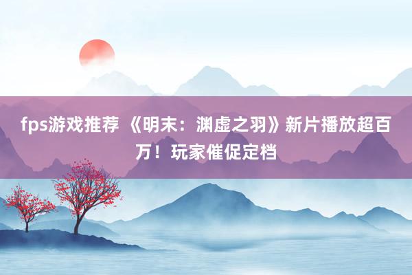 fps游戏推荐 《明末：渊虚之羽》新片播放超百万！玩家催促定档