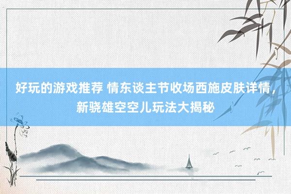 好玩的游戏推荐 情东谈主节收场西施皮肤详情，新骁雄空空儿玩法大揭秘