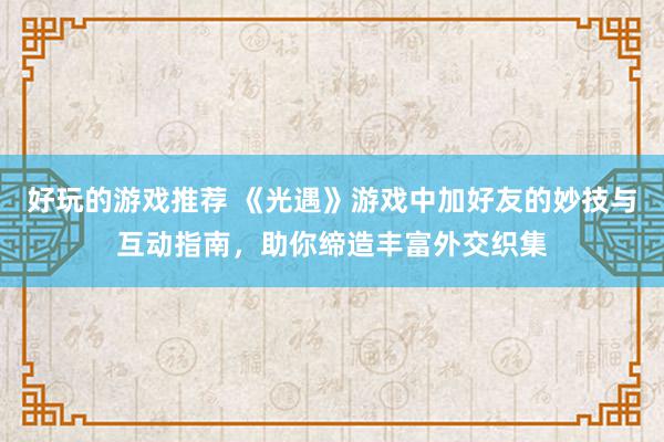 好玩的游戏推荐 《光遇》游戏中加好友的妙技与互动指南，助你缔造丰富外交织集