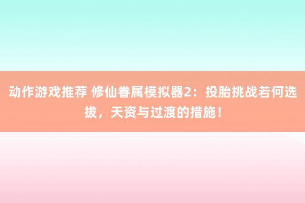 动作游戏推荐 修仙眷属模拟器2：投胎挑战若何选拔，天资与过渡的措施！