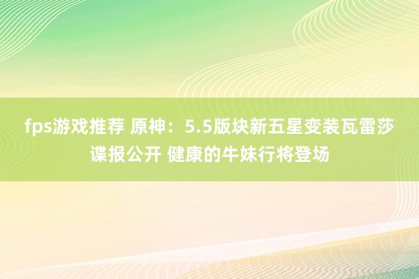 fps游戏推荐 原神：5.5版块新五星变装瓦雷莎谍报公开 健康的牛妹行将登场