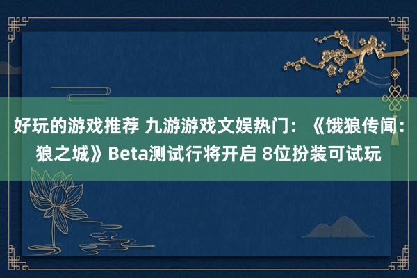 好玩的游戏推荐 九游游戏文娱热门：《饿狼传闻：狼之城》Beta测试行将开启 8位扮装可试玩