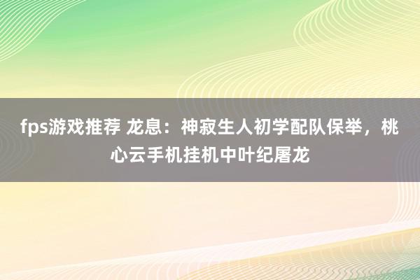 fps游戏推荐 龙息：神寂生人初学配队保举，桃心云手机挂机中叶纪屠龙