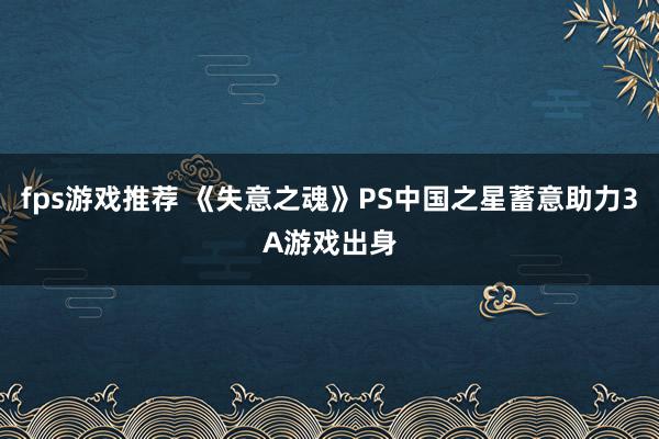 fps游戏推荐 《失意之魂》PS中国之星蓄意助力3A游戏出身