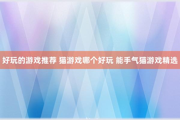 好玩的游戏推荐 猫游戏哪个好玩 能手气猫游戏精选